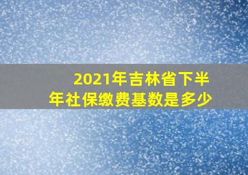 2021年吉林省下半年社保缴费基数是多少