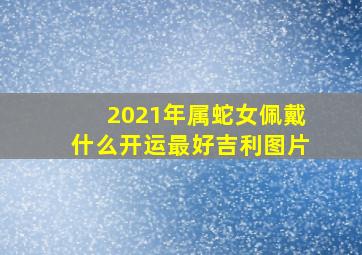 2021年属蛇女佩戴什么开运最好吉利图片