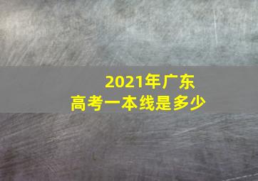 2021年广东高考一本线是多少