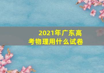 2021年广东高考物理用什么试卷