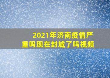 2021年济南疫情严重吗现在封城了吗视频