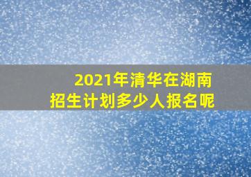 2021年清华在湖南招生计划多少人报名呢