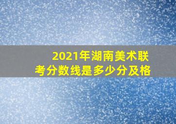 2021年湖南美术联考分数线是多少分及格