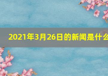 2021年3月26日的新闻是什么