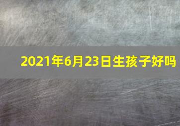 2021年6月23日生孩子好吗