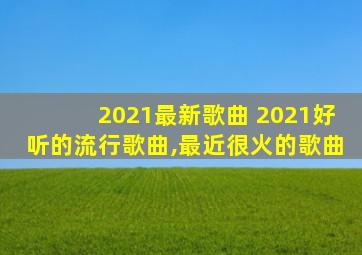 2021最新歌曲 2021好听的流行歌曲,最近很火的歌曲