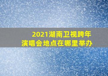 2021湖南卫视跨年演唱会地点在哪里举办