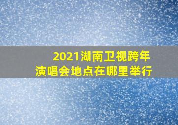 2021湖南卫视跨年演唱会地点在哪里举行