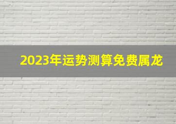 2023年运势测算免费属龙