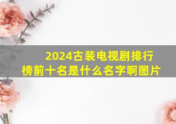 2024古装电视剧排行榜前十名是什么名字啊图片