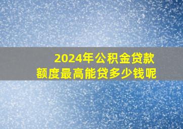 2024年公积金贷款额度最高能贷多少钱呢