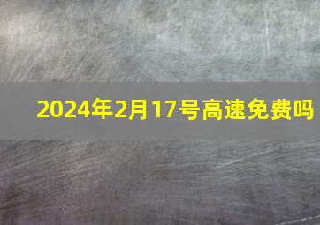 2024年2月17号高速免费吗