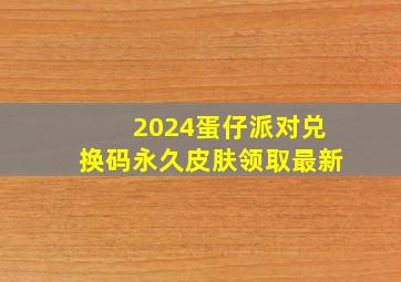 2024蛋仔派对兑换码永久皮肤领取最新