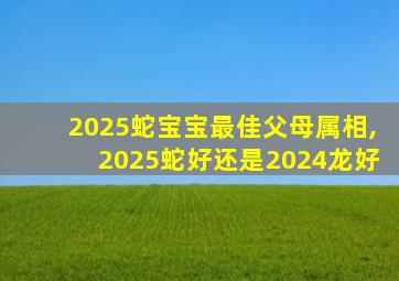 2025蛇宝宝最佳父母属相,2025蛇好还是2024龙好