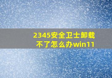 2345安全卫士卸载不了怎么办win11