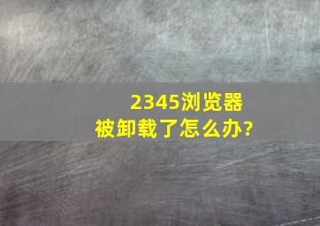 2345浏览器被卸载了怎么办?