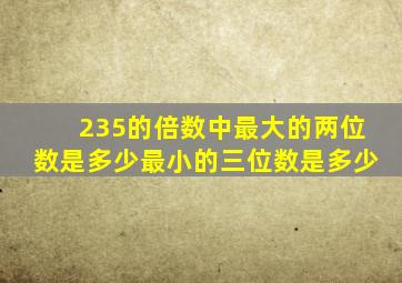 235的倍数中最大的两位数是多少最小的三位数是多少