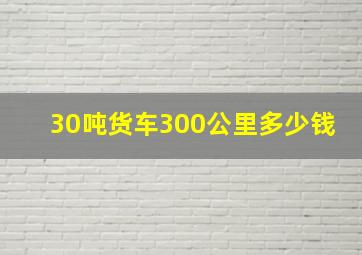 30吨货车300公里多少钱