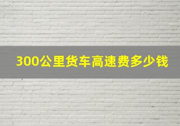 300公里货车高速费多少钱