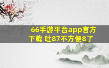 66手游平台app官方下载 吐87不方便8了