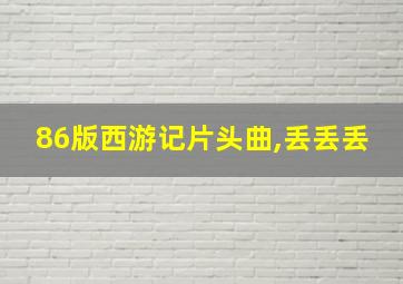 86版西游记片头曲,丢丢丢