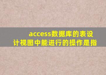 access数据库的表设计视图中能进行的操作是指