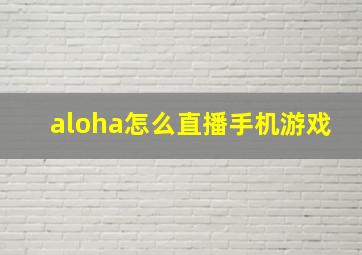 aloha怎么直播手机游戏