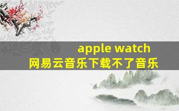 apple watch网易云音乐下载不了音乐