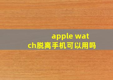 apple watch脱离手机可以用吗