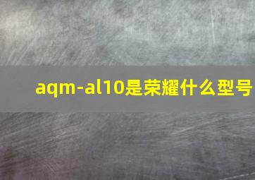 aqm-al10是荣耀什么型号