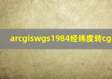 arcgiswgs1984经纬度转cgcs2000