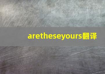 aretheseyours翻译