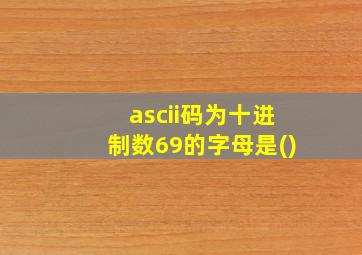 ascii码为十进制数69的字母是()