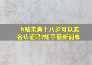 b站未满十八岁可以实名认证吗?知乎最新消息