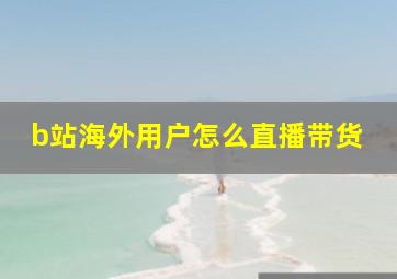 b站海外用户怎么直播带货