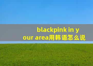 blackpink in your area用韩语怎么说