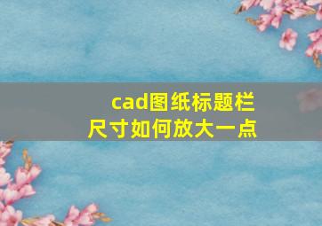 cad图纸标题栏尺寸如何放大一点