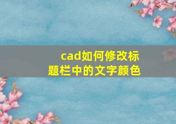 cad如何修改标题栏中的文字颜色