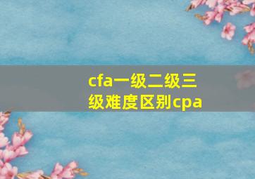 cfa一级二级三级难度区别cpa