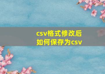 csv格式修改后如何保存为csv