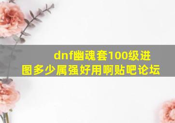 dnf幽魂套100级进图多少属强好用啊贴吧论坛