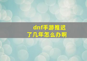 dnf手游推迟了几年怎么办啊