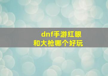 dnf手游红眼和大枪哪个好玩