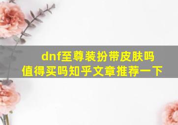 dnf至尊装扮带皮肤吗值得买吗知乎文章推荐一下