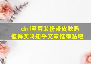 dnf至尊装扮带皮肤吗值得买吗知乎文章推荐贴吧