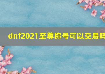 dnf2021至尊称号可以交易吗