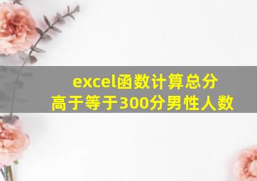 excel函数计算总分高于等于300分男性人数