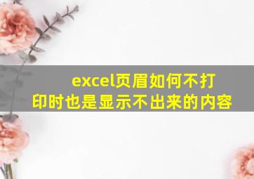 excel页眉如何不打印时也是显示不出来的内容