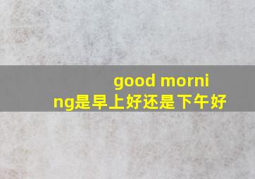 good morning是早上好还是下午好