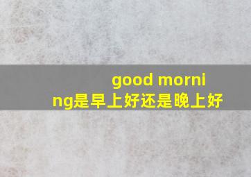 good morning是早上好还是晚上好